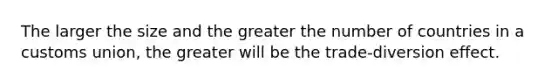 The larger the size and the greater the number of countries in a customs union, the greater will be the trade-diversion effect.