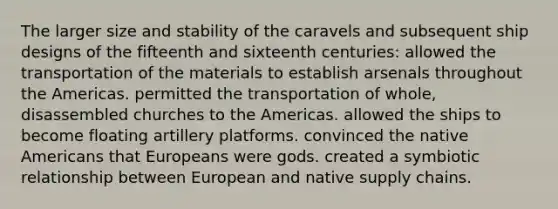 The larger size and stability of the caravels and subsequent ship designs of the fifteenth and sixteenth centuries: allowed the transportation of the materials to establish arsenals throughout the Americas. permitted the transportation of whole, disassembled churches to the Americas. allowed the ships to become floating artillery platforms. convinced the <a href='https://www.questionai.com/knowledge/k3QII3MXja-native-americans' class='anchor-knowledge'>native americans</a> that Europeans were gods. created a symbiotic relationship between European and native supply chains.