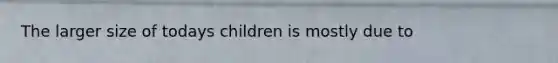 The larger size of todays children is mostly due to