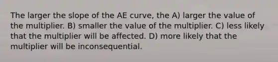 The larger the slope of the AE curve, the A) larger the value of the multiplier. B) smaller the value of the multiplier. C) less likely that the multiplier will be affected. D) more likely that the multiplier will be inconsequential.