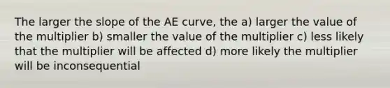 The larger the slope of the AE curve, the a) larger the value of the multiplier b) smaller the value of the multiplier c) less likely that the multiplier will be affected d) more likely the multiplier will be inconsequential