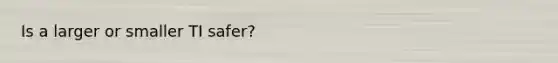 Is a larger or smaller TI safer?