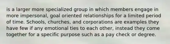 is a larger more specialized group in which members engage in more impersonal, goal oriented relationships for a limited period of time. Schools, churches, and corporations are examples they have few if any emotional ties to each other, instead they come together for a specific purpose such as a pay check or degree.