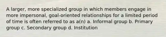 A larger, more specialized group in which members engage in more impersonal, goal-oriented relationships for a limited period of time is often referred to as a(n) a. Informal group b. Primary group c. Secondary group d. Institution