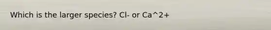 Which is the larger species? Cl- or Ca^2+