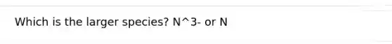 Which is the larger species? N^3- or N