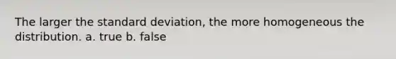 The larger the standard deviation, the more homogeneous the distribution. a. true b. false