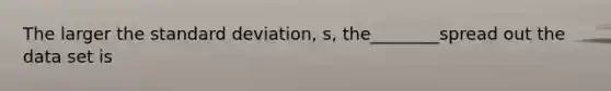 The larger the standard deviation, s, the________spread out the data set is