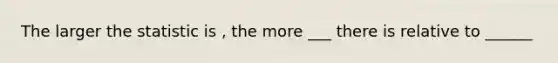 The larger the statistic is , the more ___ there is relative to ______