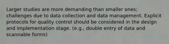 Larger studies are more demanding than smaller ones; challenges due to data collection and data management. Explicit protocols for quality control should be considered in the design and implementation stage. (e.g., double entry of data and scannable forms)