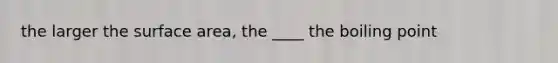 the larger the surface area, the ____ the boiling point