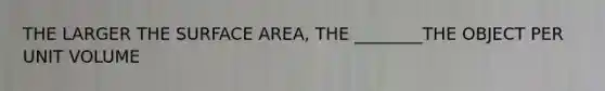 THE LARGER THE SURFACE AREA, THE ________THE OBJECT PER UNIT VOLUME