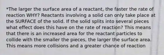 *The larger the surface area of a reactant, the faster the rate of reaction WHY? Reactants involving a solid can only take place at the SURFACE of the solid. If the solid splits into several pieces what effect does this have on the rate of reaction? This means that there is an increased area for the reactant particles to collide with the smaller the pieces, the larger the surface area. This means more collisions and a greater chance of reaction