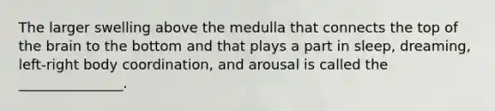 The larger swelling above the medulla that connects the top of the brain to the bottom and that plays a part in sleep, dreaming, left-right body coordination, and arousal is called the _______________.