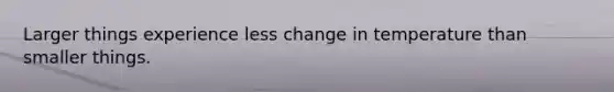 Larger things experience less change in temperature than smaller things.