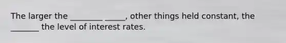 The larger the ________ _____, other things held constant, the _______ the level of interest rates.