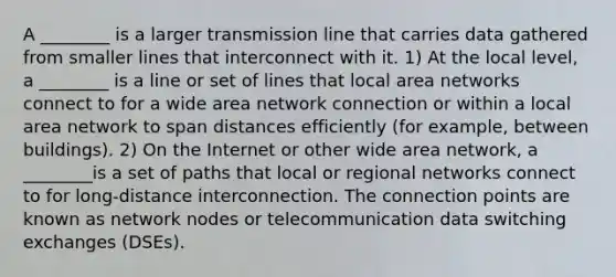 A ________ is a larger transmission line that carries data gathered from smaller lines that interconnect with it. 1) At the local level, a ________ is a line or set of lines that local area networks connect to for a wide area network connection or within a local area network to span distances efficiently (for example, between buildings). 2) On the Internet or other wide area network, a ________is a set of paths that local or regional networks connect to for long-distance interconnection. The connection points are known as network nodes or telecommunication data switching exchanges (DSEs).