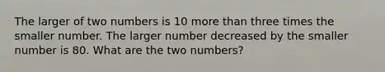 The larger of two numbers is 10 more than three times the smaller number. The larger number decreased by the smaller number is 80. What are the two numbers?