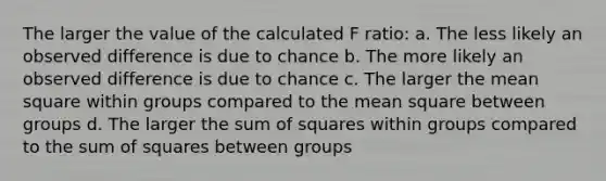 The larger the value of the calculated F ratio: a. The less likely an observed difference is due to chance b. The more likely an observed difference is due to chance c. The larger the mean square within groups compared to the mean square between groups d. The larger the sum of squares within groups compared to the sum of squares between groups