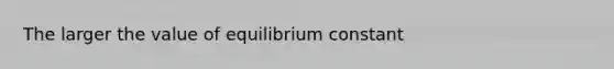 The larger the value of equilibrium constant