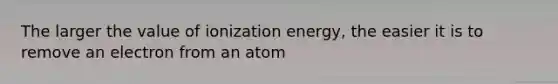 The larger the value of ionization energy, the easier it is to remove an electron from an atom