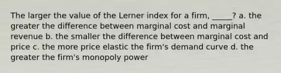 The larger the value of the Lerner index for a firm, _____? a. the greater the difference between marginal cost and marginal revenue b. the smaller the difference between marginal cost and price c. the more price elastic the firm's demand curve d. the greater the firm's monopoly power