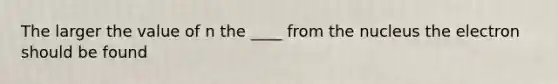 The larger the value of n the ____ from the nucleus the electron should be found