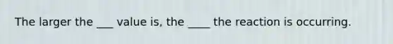 The larger the ___ value is, the ____ the reaction is occurring.