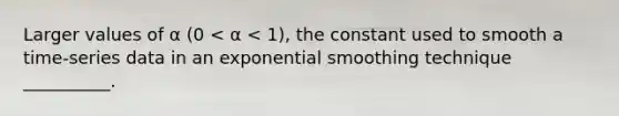 Larger values of α (0 < α < 1), the constant used to smooth a time-series data in an exponential smoothing technique __________.