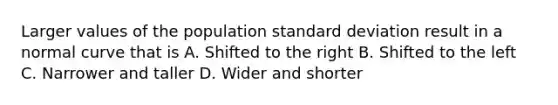 Larger values of the population standard deviation result in a normal curve that is A. Shifted to the right B. Shifted to the left C. Narrower and taller D. Wider and shorter