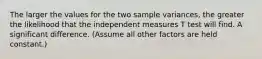 The larger the values for the two sample variances, the greater the likelihood that the independent measures T test will find. A significant difference. (Assume all other factors are held constant.)