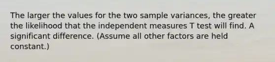 The larger the values for the two sample variances, the greater the likelihood that the independent measures T test will find. A significant difference. (Assume all other factors are held constant.)