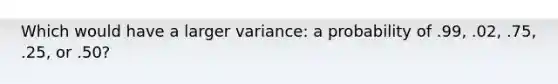 Which would have a larger variance: a probability of .99, .02, .75, .25, or .50?