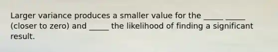 Larger variance produces a smaller value for the _____ _____ (closer to zero) and _____ the likelihood of finding a significant result.