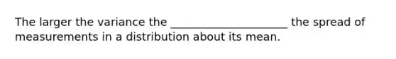 The larger the variance the _____________________ the spread of measurements in a distribution about its mean.