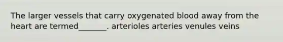 The larger vessels that carry oxygenated blood away from the heart are termed_______. arterioles arteries venules veins