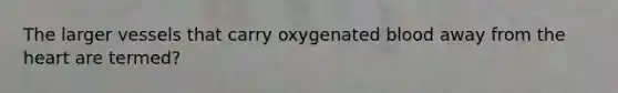 The larger vessels that carry oxygenated blood away from the heart are termed?