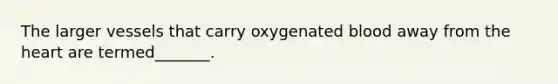 The larger vessels that carry oxygenated blood away from the heart are termed_______.