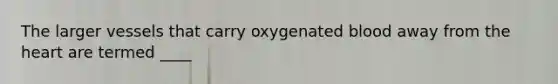 The larger vessels that carry oxygenated blood away from the heart are termed ____