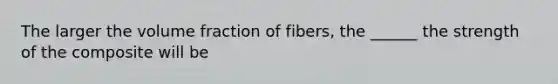 The larger the volume fraction of fibers, the ______ the strength of the composite will be