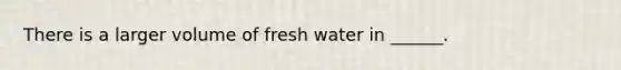 There is a larger volume of fresh water in ______.