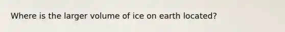 Where is the larger volume of ice on earth located?