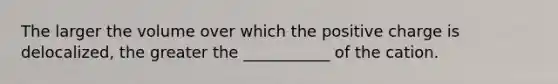 The larger the volume over which the positive charge is delocalized, the greater the ___________ of the cation.