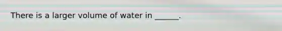 There is a larger volume of water in ______.