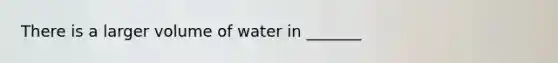 There is a larger volume of water in _______