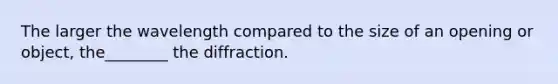 The larger the wavelength compared to the size of an opening or object, the________ the diffraction.