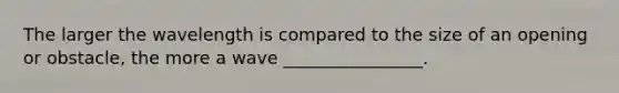 The larger the wavelength is compared to the size of an opening or obstacle, the more a wave ________________.