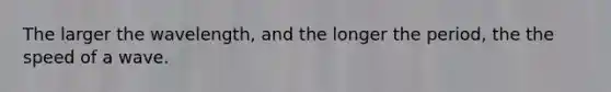 The larger the wavelength, and the longer the period, the the speed of a wave.