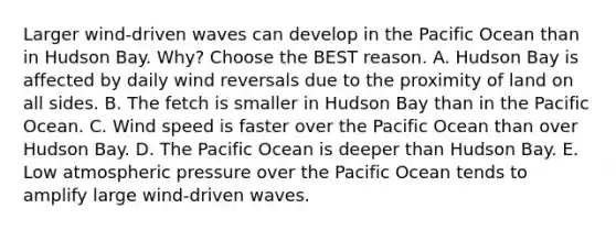 Larger wind-driven waves can develop in the Pacific Ocean than in Hudson Bay. Why? Choose the BEST reason. A. Hudson Bay is affected by daily wind reversals due to the proximity of land on all sides. B. The fetch is smaller in Hudson Bay than in the Pacific Ocean. C. Wind speed is faster over the Pacific Ocean than over Hudson Bay. D. The Pacific Ocean is deeper than Hudson Bay. E. Low atmospheric pressure over the Pacific Ocean tends to amplify large wind-driven waves.