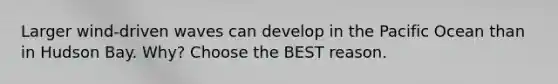 Larger wind-driven waves can develop in the Pacific Ocean than in Hudson Bay. Why? Choose the BEST reason.